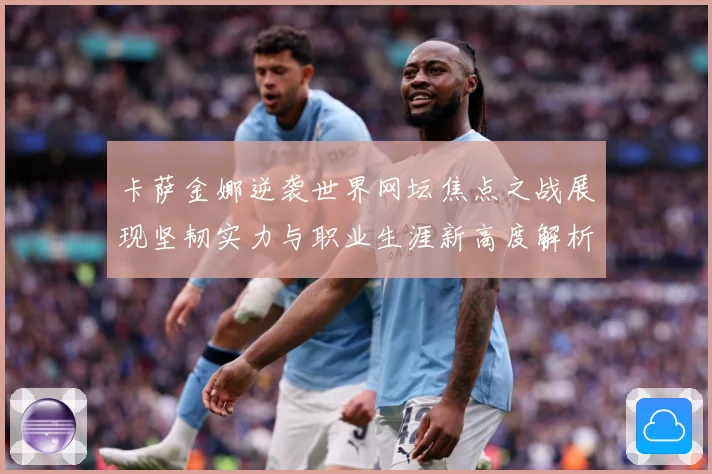 卡萨金娜逆袭世界网坛焦点之战展现坚韧实力与职业生涯新高度解析