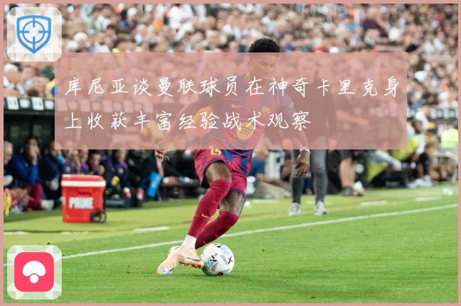 库尼亚谈曼联球员在神奇卡里克身上收获丰富经验战术观察