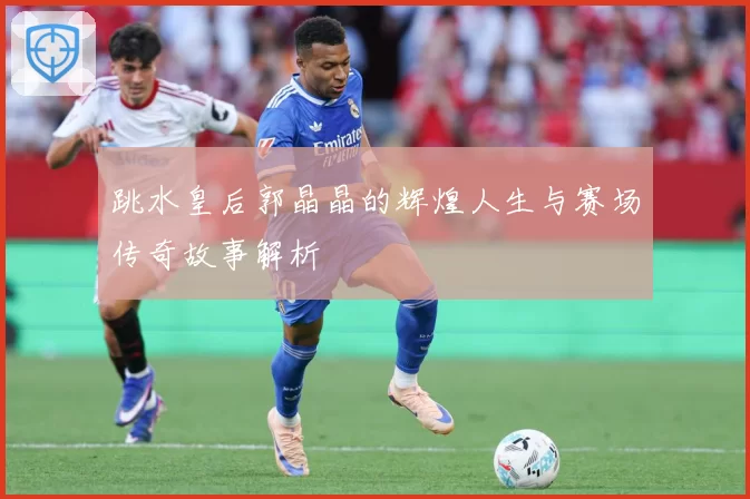 跳水皇后郭晶晶的辉煌人生与赛场传奇故事解析