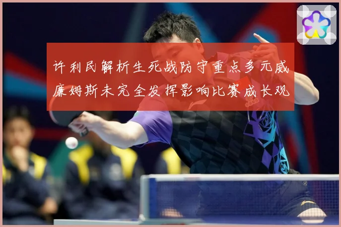 许利民解析生死战防守重点多元威廉姆斯未完全发挥影响比赛成长观察