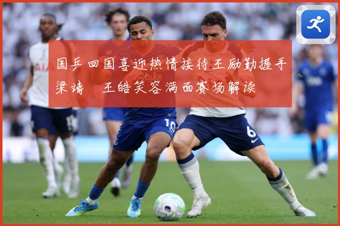 国乒回国喜迎热情接待王励勤握手梁靖崑王皓笑容满面赛场解读