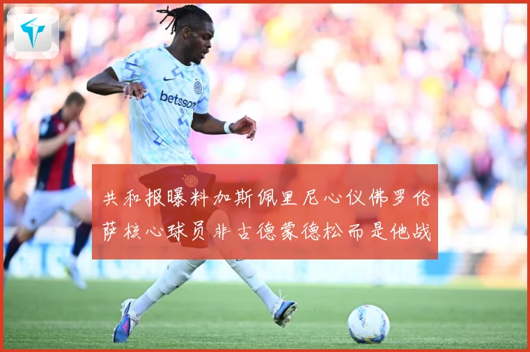 共和报曝料加斯佩里尼心仪佛罗伦萨核心球员非古德蒙德松而是他战术观察