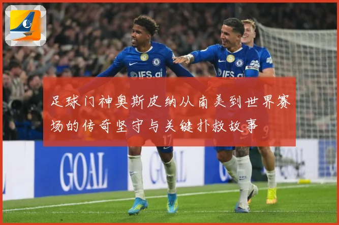 足球门神奥斯皮纳从南美到世界赛场的传奇坚守与关键扑救故事
