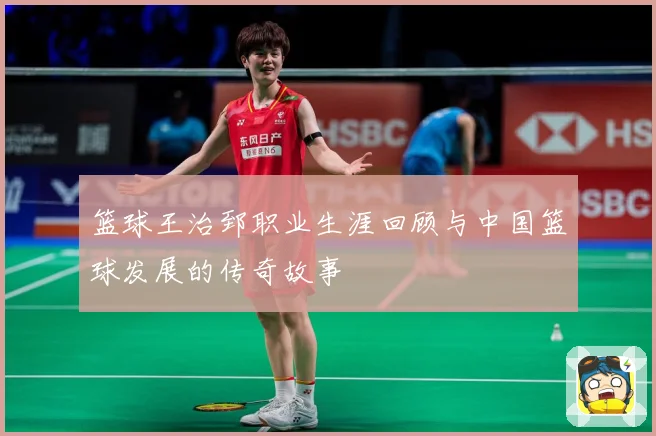 篮球王治郅职业生涯回顾与中国篮球发展的传奇故事
