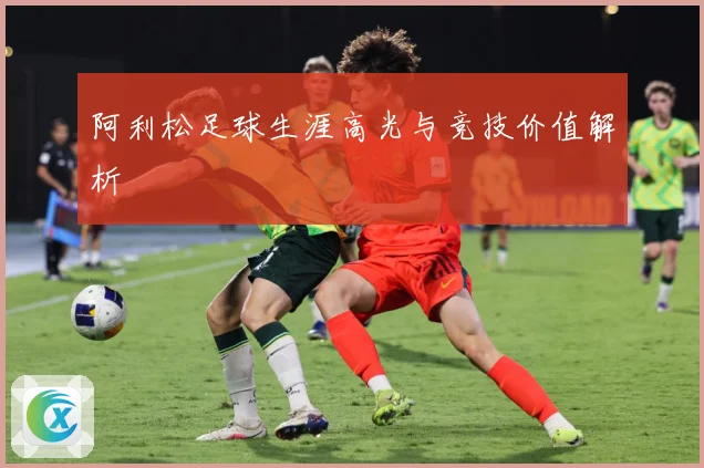 阿利松足球生涯高光与竞技价值解析
