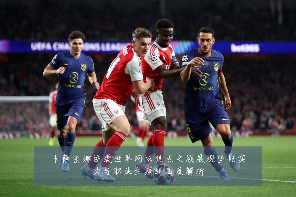 卡萨金娜逆袭世界网坛焦点之战展现坚韧实力与职业生涯新高度解析
